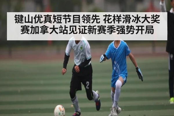 键山优真短节目领先 花样滑冰大奖赛加拿大站见证新赛季强势开局