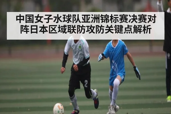 中国女子水球队亚洲锦标赛决赛对阵日本区域联防攻防关键点解析