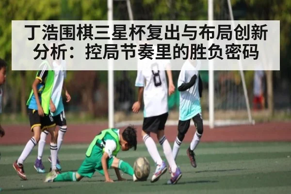 丁浩围棋三星杯复出与布局创新分析：控局节奏里的胜负密码